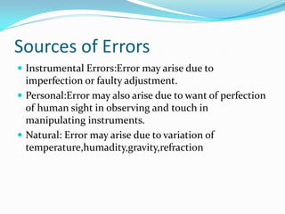Sources of Errors
 Instrumental Errors:Error may arise due to
imperfection or faulty adjustment.
 Personal:Error may also arise due to want of perfection
of human sight in observing and touch in
manipulating instruments.
 Natural: Error may arise due to variation of
temperature,humadity,gravity,refraction
 