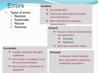Errors
 Types of errors
1. Random
2. Systematic
3. Natural
4. Personal
Random
 Not predictable
 Tend to be small and will usually
cancel themselves.
 Best controlled by repeating
measurements.
Systematic
 Usually caused by damaged
equipment.
 Error tends to multiply (occur
for each measurement)
 Best control is calibration of
equipment.
Natural
 Factors in the environment that
can cause error.
 Curvature
 Refraction
 Must use correction values
Personal
– Commonly called blunders
– Best controlled by following
established procedures.
 