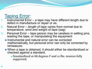 Taping Error:
1. Instrumental Error – a tape may have different length due to
defect in manufacture or repair or as.
2. Natural Error – length of tape varies from normal due to
temperature, wind and weight of tape (sag)
3. Personal Error – tape person may be careless in setting pins,
reading the tape, or manipulating the equipment
►Instrumental and natural error can be corrected
mathematically, but personal error can only be corrected by
remeasure.
►When a tape is obtained, it should either be standardized or
checked against a standard.
►Standardized at 68 degrees F and 12 lbs. tension fully
supported.

 
