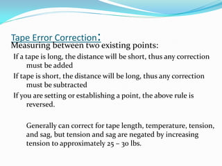 Tape Error Correction:
Measuring between two existing points:
If a tape is long, the distance will be short, thus any correction
must be added
If tape is short, the distance will be long, thus any correction
must be subtracted
If you are setting or establishing a point, the above rule is
reversed.
Generally can correct for tape length, temperature, tension,
and sag, but tension and sag are negated by increasing
tension to approximately 25 – 30 lbs.
 