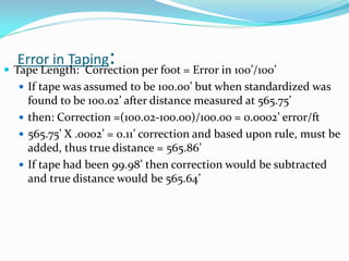 Error in Taping:
 Tape Length: Correction per foot = Error in 100’/100’
 If tape was assumed to be 100.00’ but when standardized was
found to be 100.02’ after distance measured at 565.75’
 then: Correction =(100.02-100.00)/100.00 = 0.0002’ error/ft
 565.75’ X .0002’ = 0.11’ correction and based upon rule, must be
added, thus true distance = 565.86’
 If tape had been 99.98’ then correction would be subtracted
and true distance would be 565.64’
 