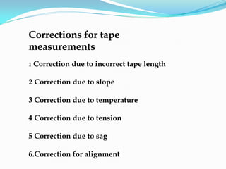 Corrections for tape
measurements
1 Correction due to incorrect tape length
2 Correction due to slope
3 Correction due to temperature
4 Correction due to tension
5 Correction due to sag
6.Correction for alignment
 