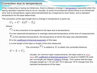 Correction due to temperature
When measuring or laying out distances, there is always a change in temperature especially when the
taping operation requires time to do so. Usually, to avoid circumstances where there is an introduced
error due to temperature, tapes were standardized as a response to such factor, and a standard
temperature for the tape determined.
The correction of the tape length due to change in temperature is given by:
Where:
is the correction to be applied to the tape due to temperature;
T is the observed temperature or average observed temperature at the time of measurement;
is the standard temperature, the temperature at which the tape was standardized;
C is the coefficient of thermal expansion of the tape;
L is the length of the tape or length of the line measured.
The correction is added to to obtain the corrected distance:
Usually, for common tape measurements, the tape used is a steel
tape with coefficient of thermal expansion C equal to 0.0000116 units
per unit length per degree Celsius change. This means that the tape
changes length by 1.16 mm per 10 m tape per 10°C change from the
standard temperature of the tape.
 