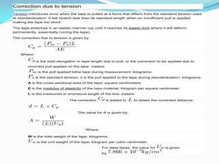 Correction due to tension
Tension introduces error when the tape is pulled at a force that differs from the standard tension used
at standardization. It will stretch less than its standard length when an insufficient pull is applied
making the tape too short.
The tape stretches in an elastic manner (up until it reaches its elastic limit where it will deform
permanently, essentially ruining the tape).
The correction due to tension is given by:
Where:
is the total elongation in tape length due to pull; or the correction to be applied due to
incorrect pull applied on the tape; meters;
is the pull applied tothe tape during measurement; kilograms;
is the standard tension, it is the pull applied to the tape during standardization; kilograms;
A is the cross-sectional area of the tape; square centimeters;
E is the modulus of elasticity of the tape material; kilogram per square centimeter;
L is the measured or erroneous length of the line; meters
The correction is added to to obtain the corrected distance:
The value for A is given by:
Where:
W is the total weight of the tape; kilograms;
is the unit weight of the tape; kilogram per cubic centimeter.
For steel tapes, the value for is given
by .
 