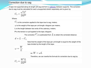 Correction due to sag
A tape not supported along its length will sag and form a catenary between supports. The correction
due to sag must be calculated for each unsupported stretch separately and is given by:
Where:
is the correction applied to the tape due to sag; meters;
is the weight of the tape per unit length; kilogram per meters;
L is the length between two ends of the catenary; meters;
P is the tension or pull applied to the tape; kilogram.
The correction is subtracted from to obtain the corrected distance:
Note that the weight of the tape per unit length is equal to the weight of the
tape divided by the length of the tape:
so:
Therefore, we can rewrite the formula for correction due to sag by:
 