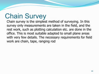 Chain Survey
44
Chain survey is the simplest method of surveying. In this
survey only measurements are taken in the field, and the
rest work, such as plotting calculation etc. are done in the
office. This is most suitable adapted to small plane areas
with very few details. The necessary requirements for field
work are chain, tape, ranging rod
 