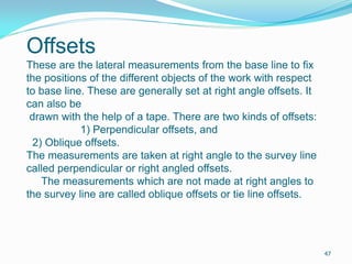 Offsets
These are the lateral measurements from the base line to fix
the positions of the different objects of the work with respect
to base line. These are generally set at right angle offsets. It
can also be
drawn with the help of a tape. There are two kinds of offsets:
1) Perpendicular offsets, and
2) Oblique offsets.
The measurements are taken at right angle to the survey line
called perpendicular or right angled offsets.
The measurements which are not made at right angles to
the survey line are called oblique offsets or tie line offsets.
47
 