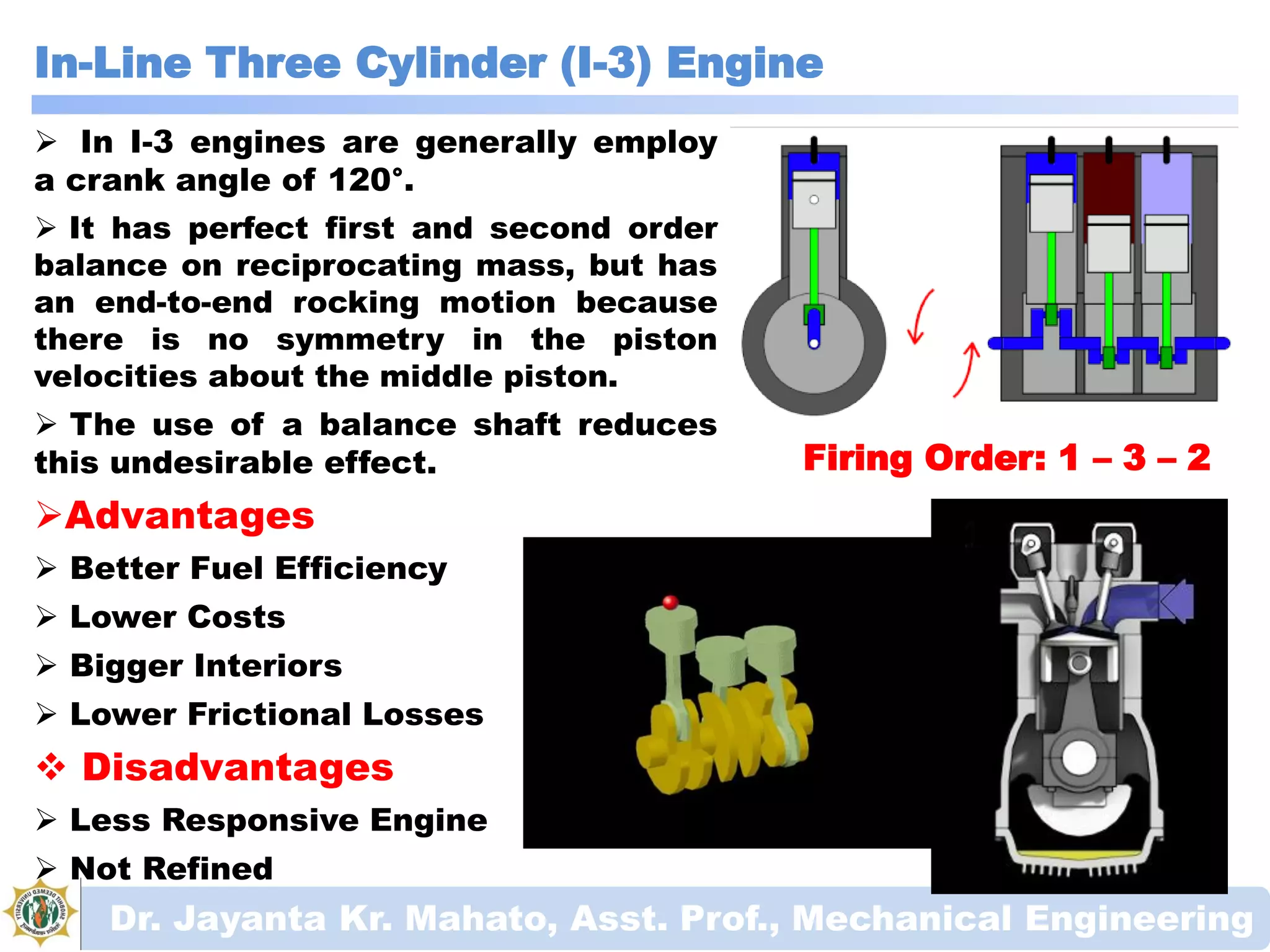 In-Line Three Cylinder (I-3) Engine
Dr. Jayanta Kr. Mahato, Asst. Prof., Mechanical Engineering
Firing Order: 1 – 3 – 2
 In I-3 engines are generally employ
a crank angle of 120°.
 It has perfect first and second order
balance on reciprocating mass, but has
an end-to-end rocking motion because
there is no symmetry in the piston
velocities about the middle piston.
 The use of a balance shaft reduces
this undesirable effect.
Advantages
 Better Fuel Efficiency
 Lower Costs
 Bigger Interiors
 Lower Frictional Losses
 Disadvantages
 Less Responsive Engine
 Not Refined
 