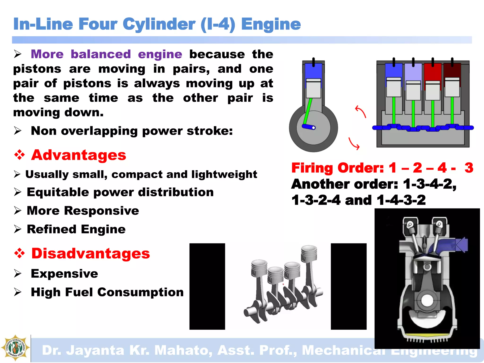 In-Line Four Cylinder (I-4) Engine
Dr. Jayanta Kr. Mahato, Asst. Prof., Mechanical Engineering
Firing Order: 1 – 2 – 4 - 3
Another order: 1-3-4-2,
1-3-2-4 and 1-4-3-2
 More balanced engine because the
pistons are moving in pairs, and one
pair of pistons is always moving up at
the same time as the other pair is
moving down.
 Non overlapping power stroke:
 Advantages
 Usually small, compact and lightweight
 Equitable power distribution
 More Responsive
 Refined Engine
 Disadvantages
 Expensive
 High Fuel Consumption
 