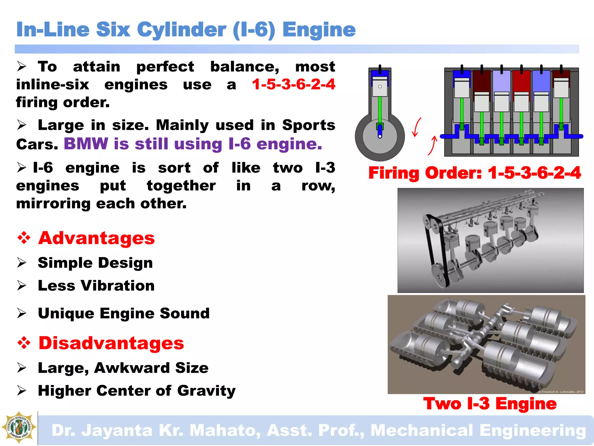 In-Line Six Cylinder (I-6) Engine
Dr. Jayanta Kr. Mahato, Asst. Prof., Mechanical Engineering
Firing Order: 1-5-3-6-2-4
 To attain perfect balance, most
inline-six engines use a 1-5-3-6-2-4
firing order.
 Large in size. Mainly used in Sports
Cars. BMW is still using I-6 engine.
 I-6 engine is sort of like two I-3
engines put together in a row,
mirroring each other.
 Advantages
 Simple Design
 Less Vibration
 Unique Engine Sound
 Disadvantages
 Large, Awkward Size
 Higher Center of Gravity
Two I-3 Engine
 