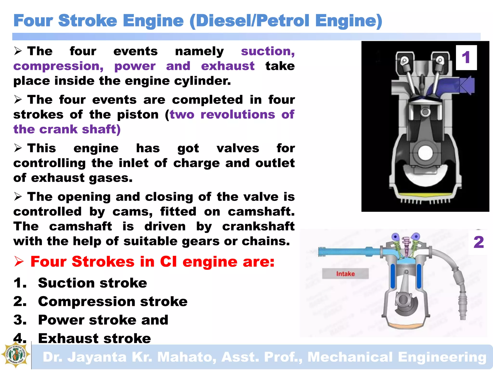 Four Stroke Engine (Diesel/Petrol Engine)
Dr. Jayanta Kr. Mahato, Asst. Prof., Mechanical Engineering
 The four events namely suction,
compression, power and exhaust take
place inside the engine cylinder.
 The four events are completed in four
strokes of the piston (two revolutions of
the crank shaft)
 This engine has got valves for
controlling the inlet of charge and outlet
of exhaust gases.
 The opening and closing of the valve is
controlled by cams, fitted on camshaft.
The camshaft is driven by crankshaft
with the help of suitable gears or chains.
 Four Strokes in CI engine are:
1. Suction stroke
2. Compression stroke
3. Power stroke and
4. Exhaust stroke
1
2
 
