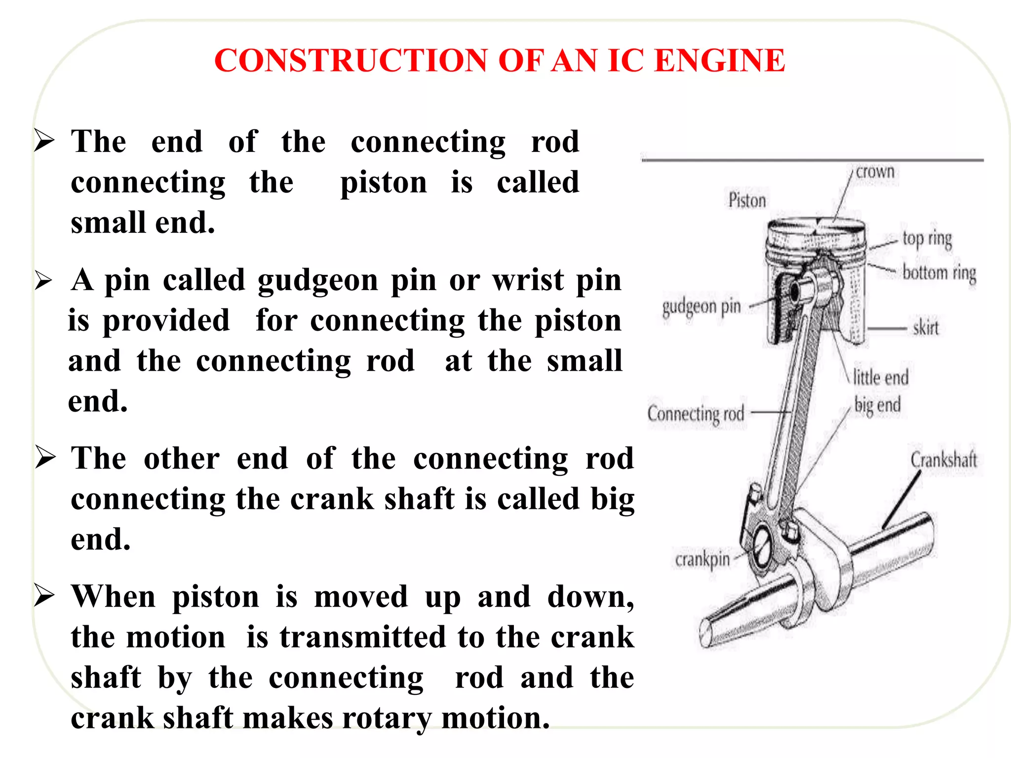  The end of the connecting rod
connecting the piston is called
small end.
 A pin called gudgeon pin or wrist pin
is provided for connecting the piston
and the connecting rod at the small
end.
 The other end of the connecting rod
connecting the crank shaft is called big
end.
 When piston is moved up and down,
the motion is transmitted to the crank
shaft by the connecting rod and the
crank shaft makes rotary motion.
CONSTRUCTION OF AN IC ENGINE
 
