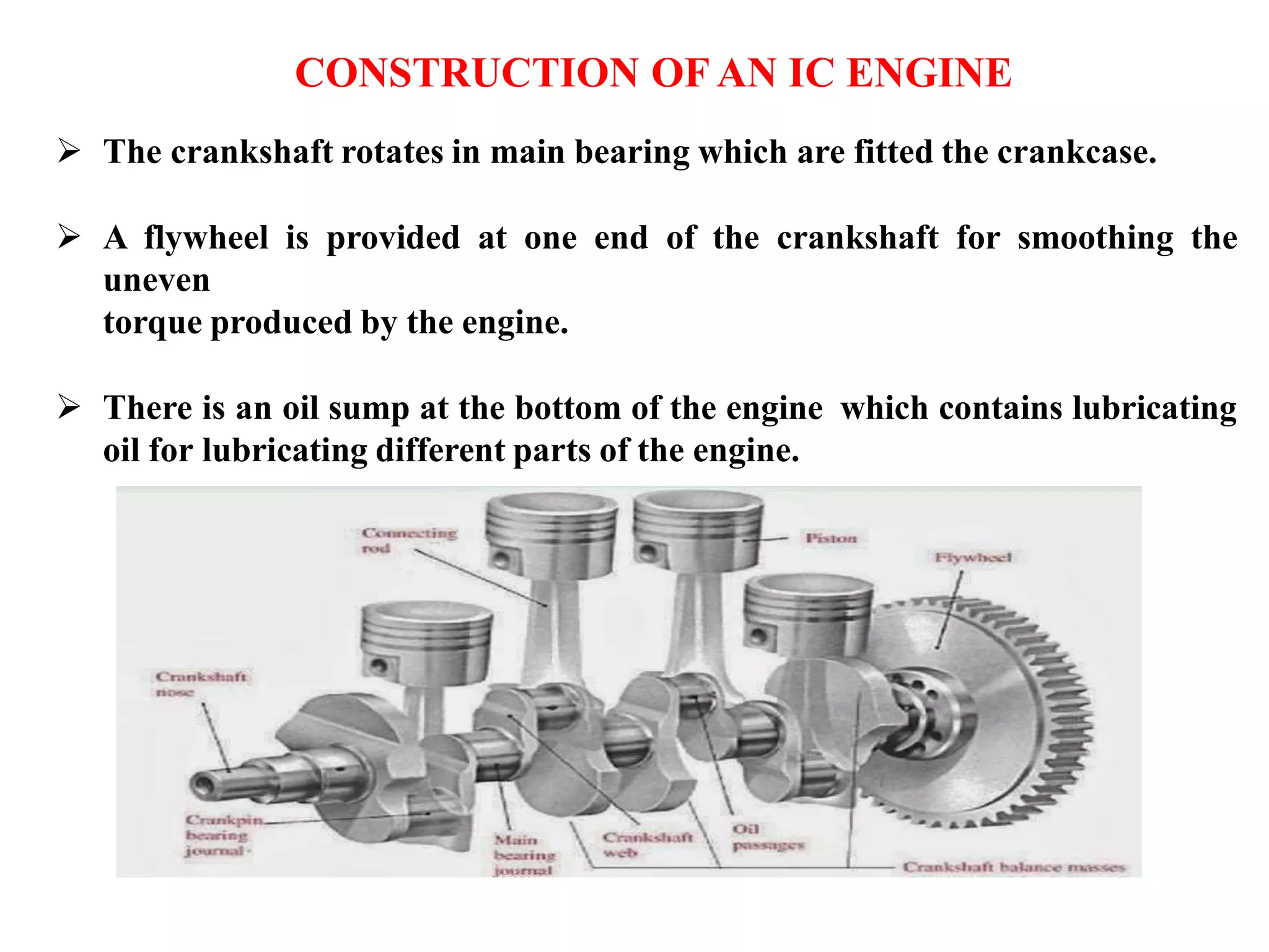  The crankshaft rotates in main bearing which are fitted the crankcase.
 A flywheel is provided at one end of the crankshaft for smoothing the
uneven
torque produced by the engine.
 There is an oil sump at the bottom of the engine which contains lubricating
oil for lubricating different parts of the engine.
CONSTRUCTION OF AN IC ENGINE
 