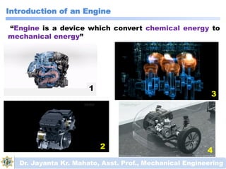 Introduction of an Engine
Dr. Jayanta Kr. Mahato, Asst. Prof., Mechanical Engineering
“Engine is a device which convert chemical energy to
mechanical energy”
1
2
3
4
 