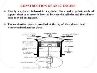 CONSTRUCTION OF AN IC ENGINE
 Usually a cylinder is bored in a cylinder block and a gasket, made of
copper sheet or asbestos is inserted between the cylinder and the cylinder
head to avoid ant leakage.
 The combustion space is provided at the top of the cylinder head
where combustion takes place.
 