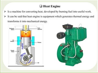  Heat Engine
 Is a machine for converting heat, developed by burning fuel into useful work.
 It can be said that heat engine is equipment which generates thermal energy and
transforms it into mechanical energy.
 