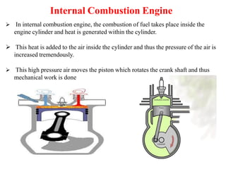 Internal Combustion Engine
 In internal combustion engine, the combustion of fuel takes place inside the
engine cylinder and heat is generated within the cylinder.
 This heat is added to the air inside the cylinder and thus the pressure of the air is
increased tremendously.
 This high pressure air moves the piston which rotates the crank shaft and thus
mechanical work is done
 