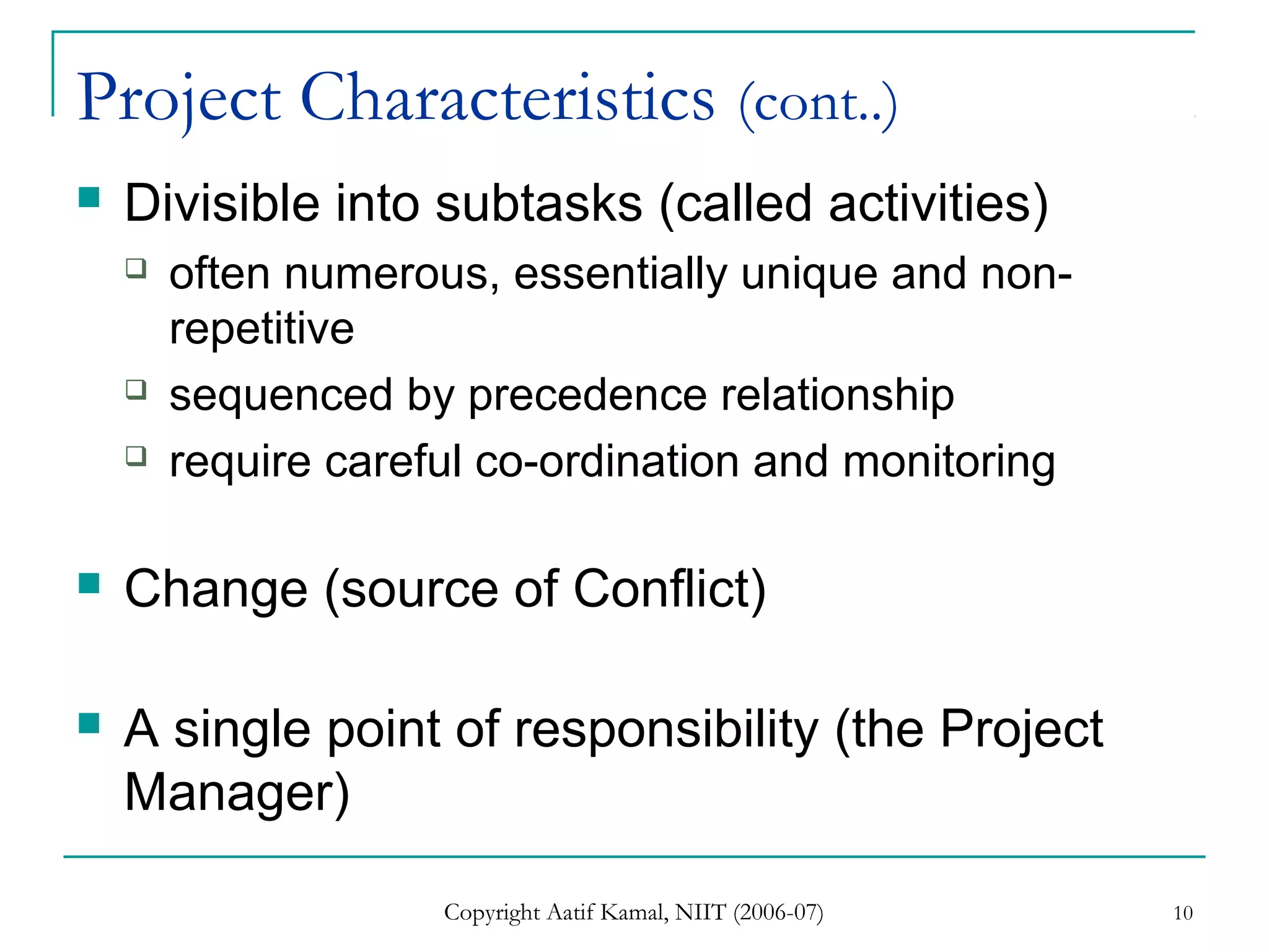 Copyright Aatif Kamal, NIIT (2006-07) 10
Project Characteristics (cont..)
 Divisible into subtasks (called activities)
 often numerous, essentially unique and non-
repetitive
 sequenced by precedence relationship
 require careful co-ordination and monitoring
 Change (source of Conflict)
 A single point of responsibility (the Project
Manager)
 