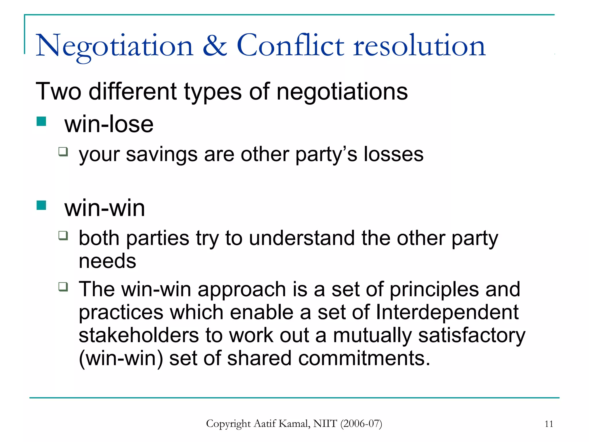 Copyright Aatif Kamal, NIIT (2006-07) 11
Negotiation & Conflict resolution
Two different types of negotiations
 win-lose
 your savings are other party’s losses
 win-win
 both parties try to understand the other party
needs
 The win-win approach is a set of principles and
practices which enable a set of Interdependent
stakeholders to work out a mutually satisfactory
(win-win) set of shared commitments.
 