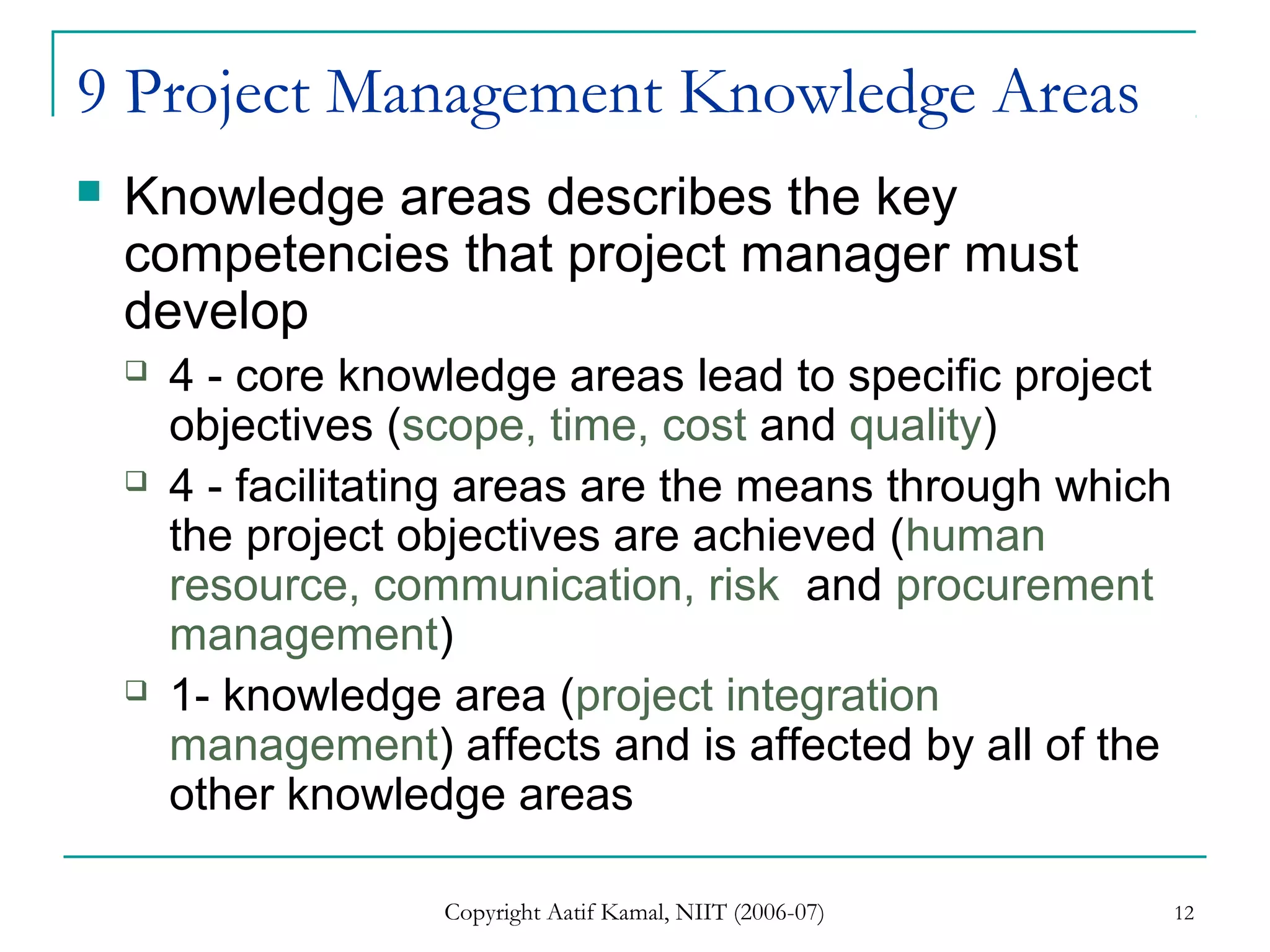 Copyright Aatif Kamal, NIIT (2006-07) 12
9 Project Management Knowledge Areas
 Knowledge areas describes the key
competencies that project manager must
develop
 4 - core knowledge areas lead to specific project
objectives (scope, time, cost and quality)
 4 - facilitating areas are the means through which
the project objectives are achieved (human
resource, communication, risk and procurement
management)
 1- knowledge area (project integration
management) affects and is affected by all of the
other knowledge areas
 