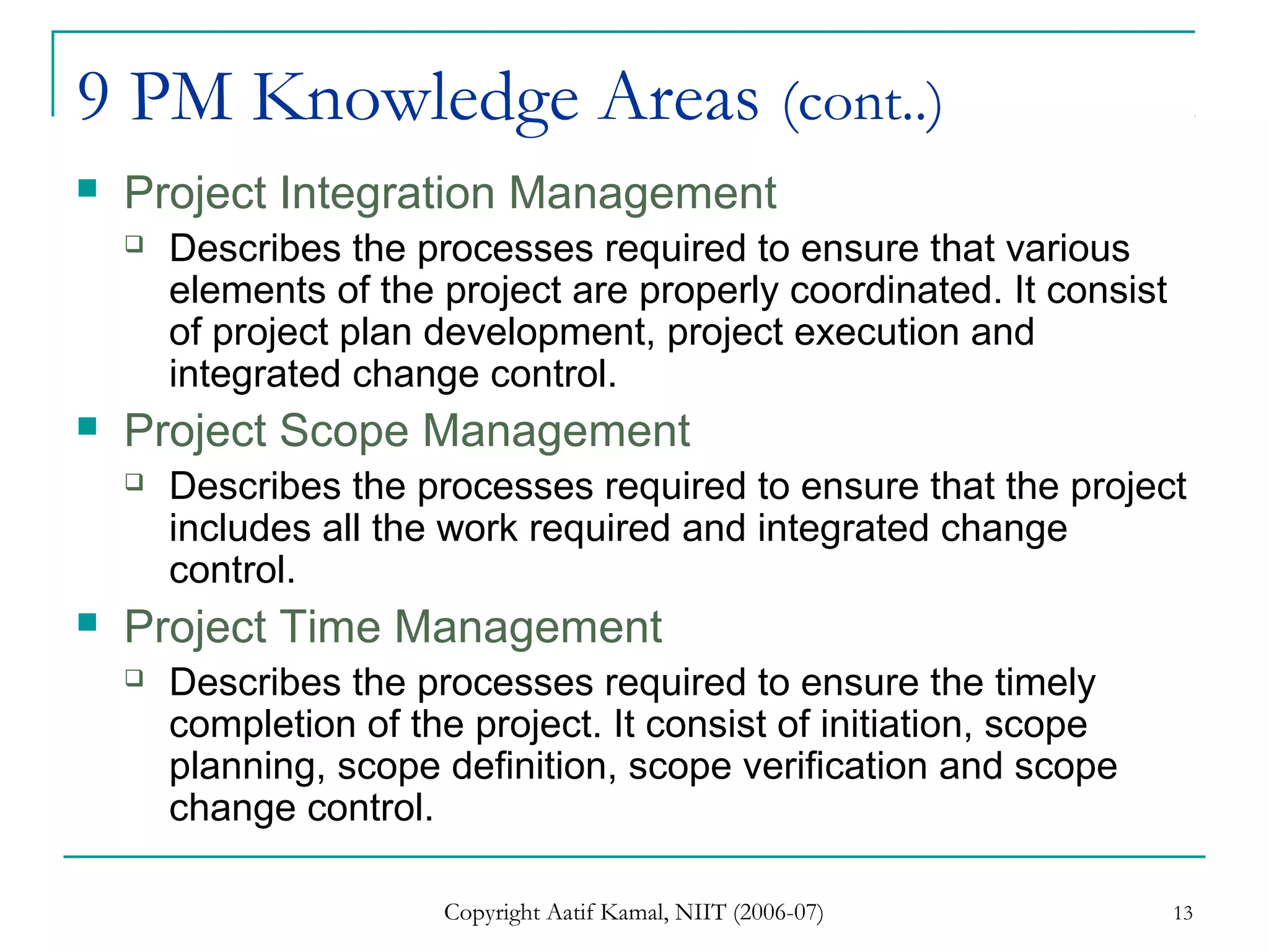 Copyright Aatif Kamal, NIIT (2006-07) 13
9 PM Knowledge Areas (cont..)
 Project Integration Management
 Describes the processes required to ensure that various
elements of the project are properly coordinated. It consist
of project plan development, project execution and
integrated change control.
 Project Scope Management
 Describes the processes required to ensure that the project
includes all the work required and integrated change
control.
 Project Time Management
 Describes the processes required to ensure the timely
completion of the project. It consist of initiation, scope
planning, scope definition, scope verification and scope
change control.
 