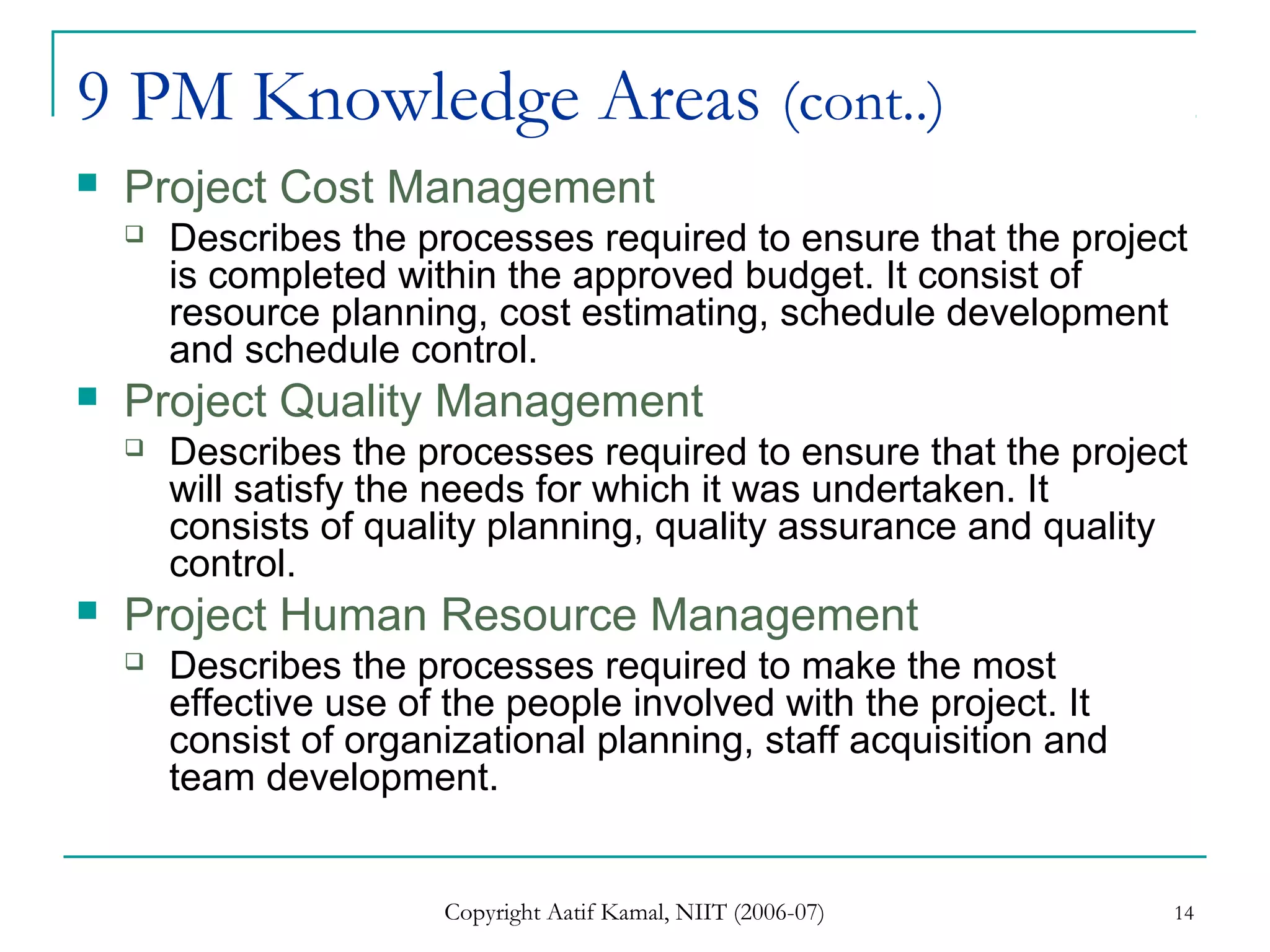 Copyright Aatif Kamal, NIIT (2006-07) 14
9 PM Knowledge Areas (cont..)
 Project Cost Management
 Describes the processes required to ensure that the project
is completed within the approved budget. It consist of
resource planning, cost estimating, schedule development
and schedule control.
 Project Quality Management
 Describes the processes required to ensure that the project
will satisfy the needs for which it was undertaken. It
consists of quality planning, quality assurance and quality
control.
 Project Human Resource Management
 Describes the processes required to make the most
effective use of the people involved with the project. It
consist of organizational planning, staff acquisition and
team development.
 