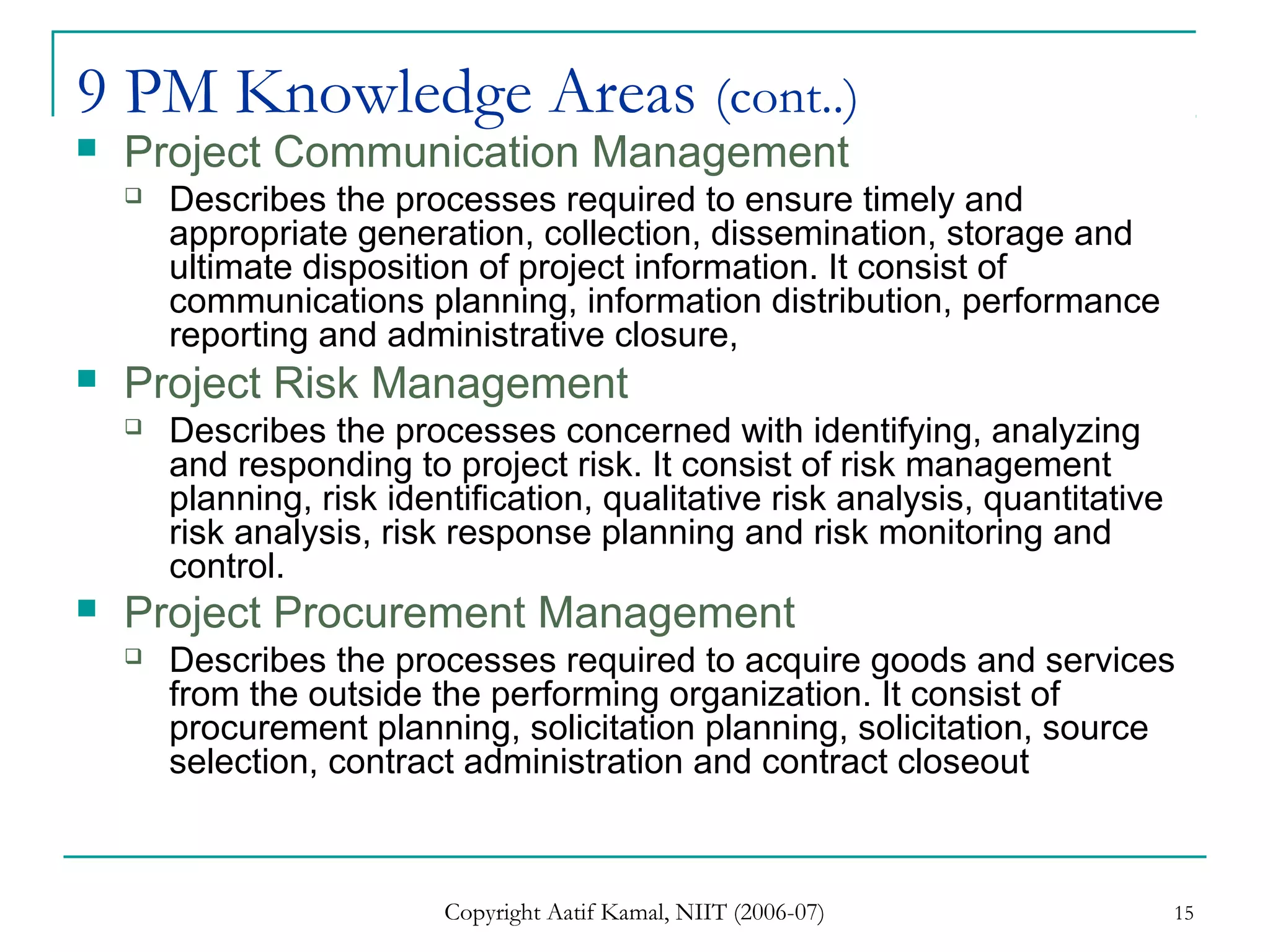 Copyright Aatif Kamal, NIIT (2006-07) 15
9 PM Knowledge Areas (cont..)
 Project Communication Management
 Describes the processes required to ensure timely and
appropriate generation, collection, dissemination, storage and
ultimate disposition of project information. It consist of
communications planning, information distribution, performance
reporting and administrative closure,
 Project Risk Management
 Describes the processes concerned with identifying, analyzing
and responding to project risk. It consist of risk management
planning, risk identification, qualitative risk analysis, quantitative
risk analysis, risk response planning and risk monitoring and
control.
 Project Procurement Management
 Describes the processes required to acquire goods and services
from the outside the performing organization. It consist of
procurement planning, solicitation planning, solicitation, source
selection, contract administration and contract closeout
 