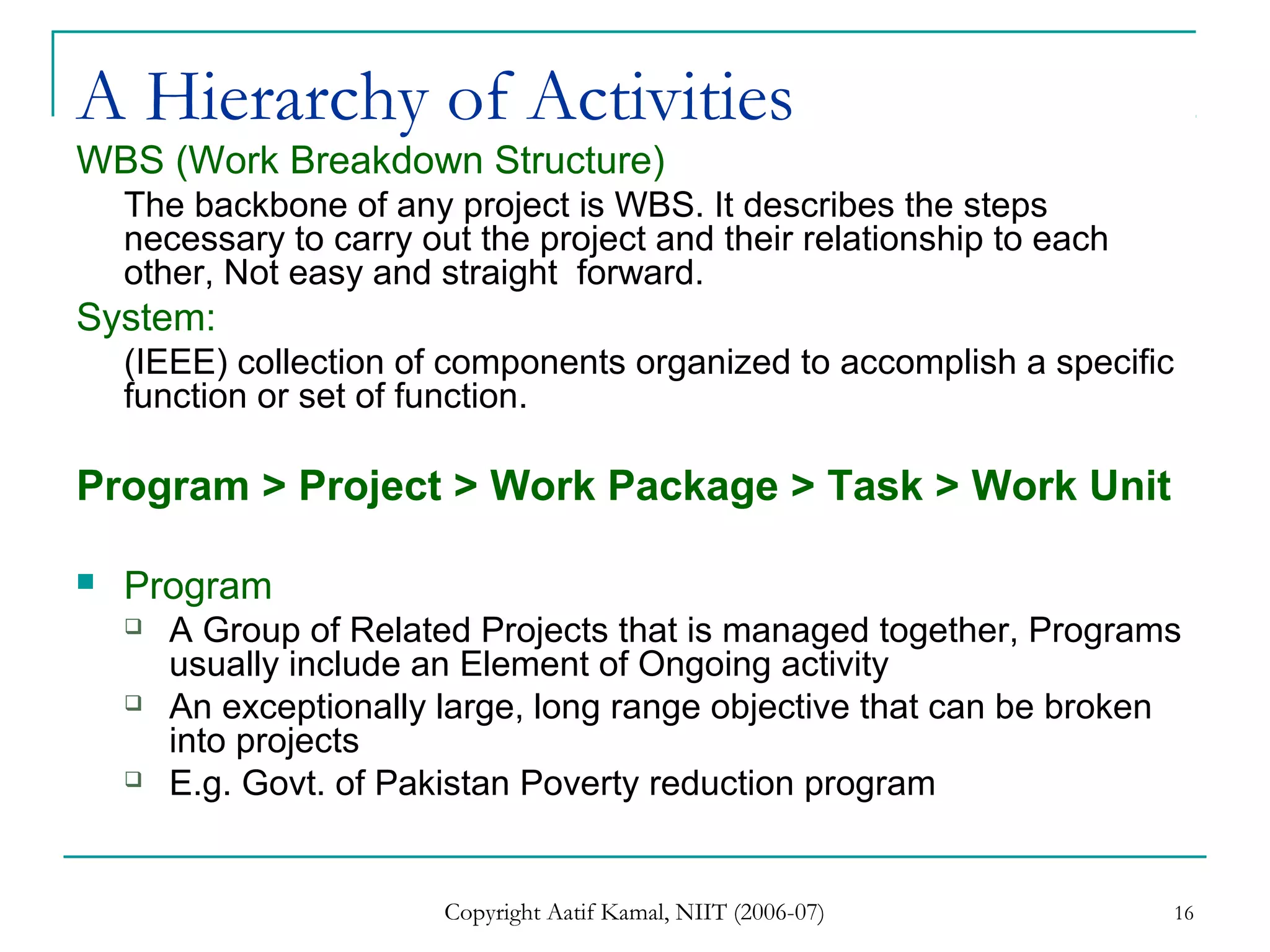 Copyright Aatif Kamal, NIIT (2006-07) 16
A Hierarchy of Activities
WBS (Work Breakdown Structure)
The backbone of any project is WBS. It describes the steps
necessary to carry out the project and their relationship to each
other, Not easy and straight forward.
System:
(IEEE) collection of components organized to accomplish a specific
function or set of function.
Program > Project > Work Package > Task > Work Unit
 Program
 A Group of Related Projects that is managed together, Programs
usually include an Element of Ongoing activity
 An exceptionally large, long range objective that can be broken
into projects
 E.g. Govt. of Pakistan Poverty reduction program
 