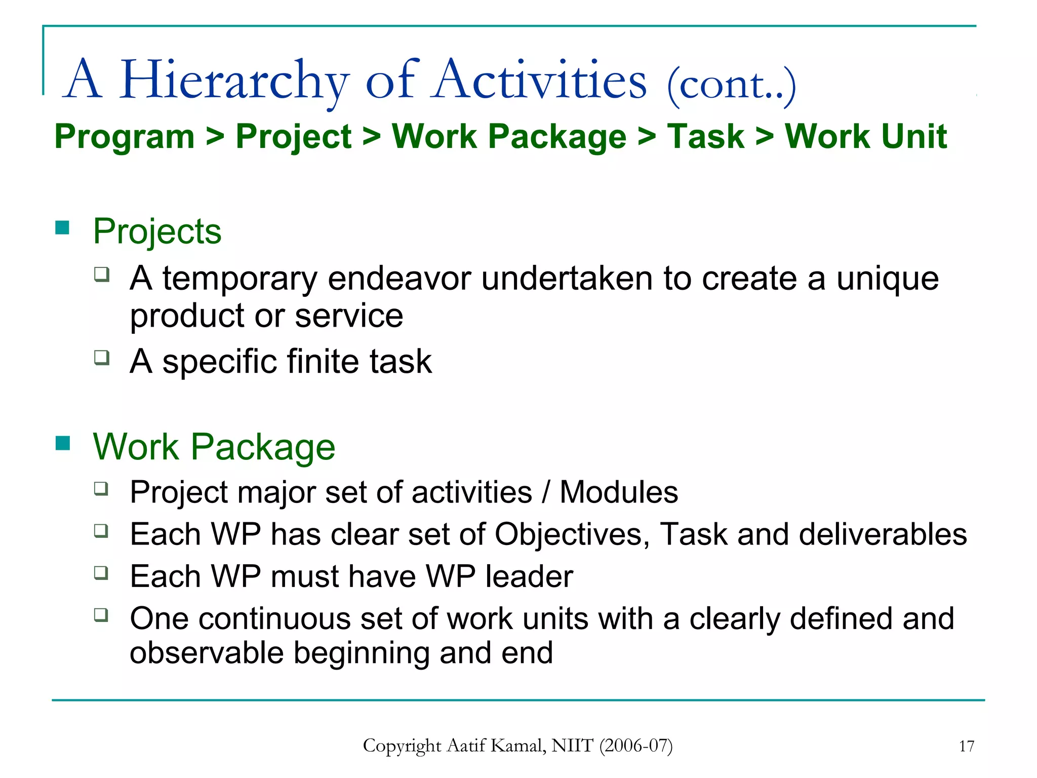 Copyright Aatif Kamal, NIIT (2006-07) 17
A Hierarchy of Activities (cont..)
Program > Project > Work Package > Task > Work Unit
 Projects
 A temporary endeavor undertaken to create a unique
product or service
 A specific finite task
 Work Package
 Project major set of activities / Modules
 Each WP has clear set of Objectives, Task and deliverables
 Each WP must have WP leader
 One continuous set of work units with a clearly defined and
observable beginning and end
 