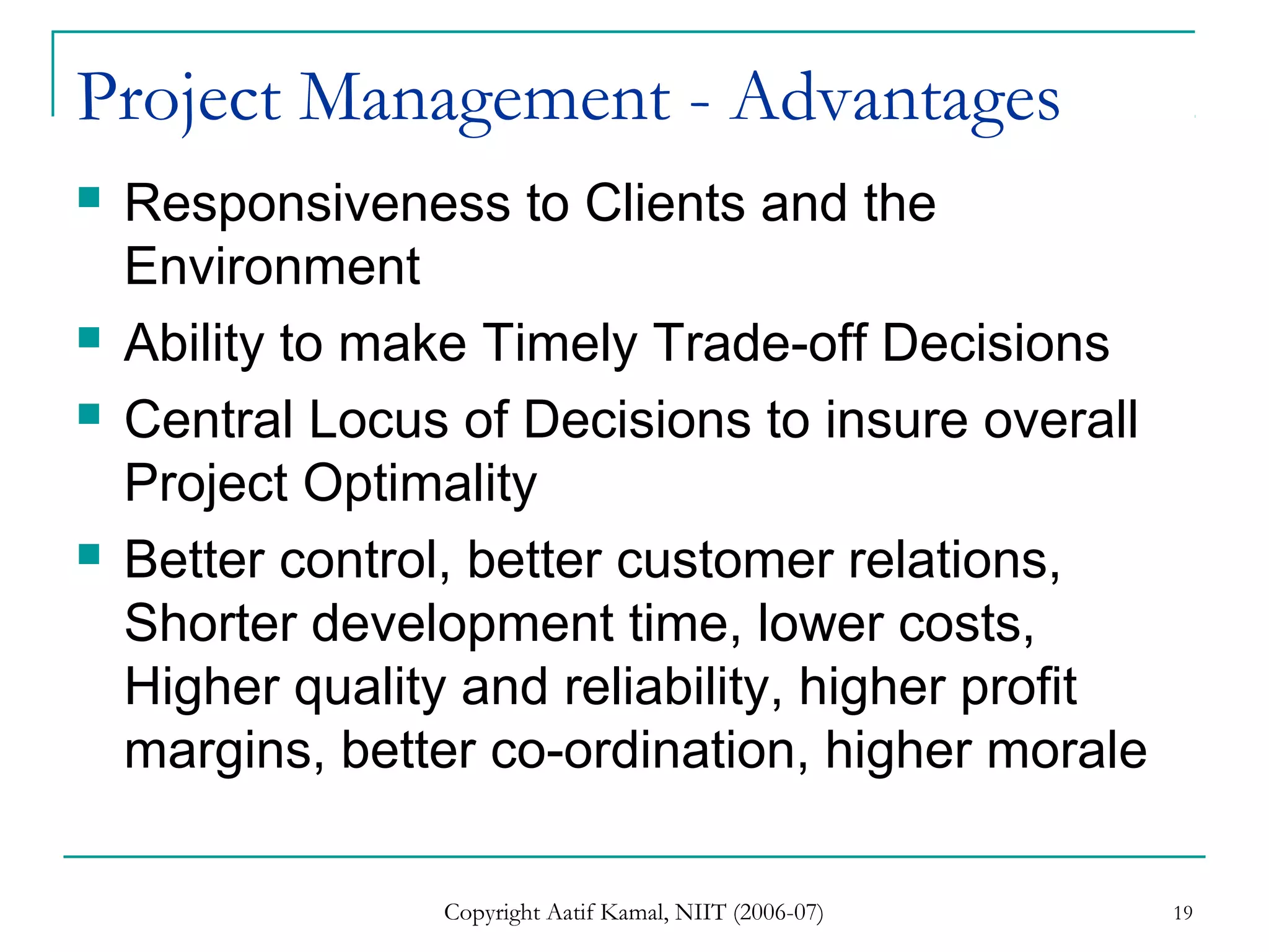 Copyright Aatif Kamal, NIIT (2006-07) 19
Project Management - Advantages
 Responsiveness to Clients and the
Environment
 Ability to make Timely Trade-off Decisions
 Central Locus of Decisions to insure overall
Project Optimality
 Better control, better customer relations,
Shorter development time, lower costs,
Higher quality and reliability, higher profit
margins, better co-ordination, higher morale
 