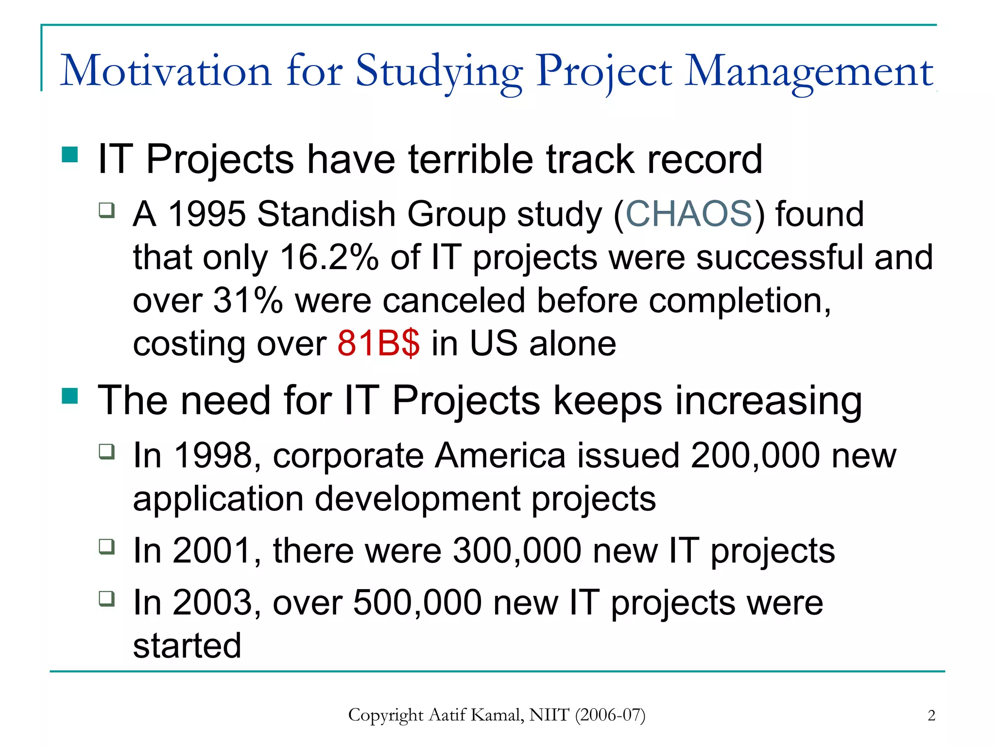 Copyright Aatif Kamal, NIIT (2006-07) 2
Motivation for Studying Project Management
 IT Projects have terrible track record
 A 1995 Standish Group study (CHAOS) found
that only 16.2% of IT projects were successful and
over 31% were canceled before completion,
costing over 81B$ in US alone
 The need for IT Projects keeps increasing
 In 1998, corporate America issued 200,000 new
application development projects
 In 2001, there were 300,000 new IT projects
 In 2003, over 500,000 new IT projects were
started
 