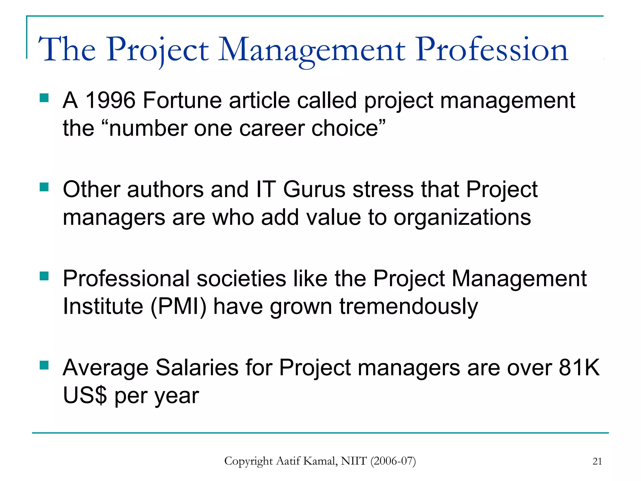 Copyright Aatif Kamal, NIIT (2006-07) 21
The Project Management Profession
 A 1996 Fortune article called project management
the “number one career choice”
 Other authors and IT Gurus stress that Project
managers are who add value to organizations
 Professional societies like the Project Management
Institute (PMI) have grown tremendously
 Average Salaries for Project managers are over 81K
US$ per year
 