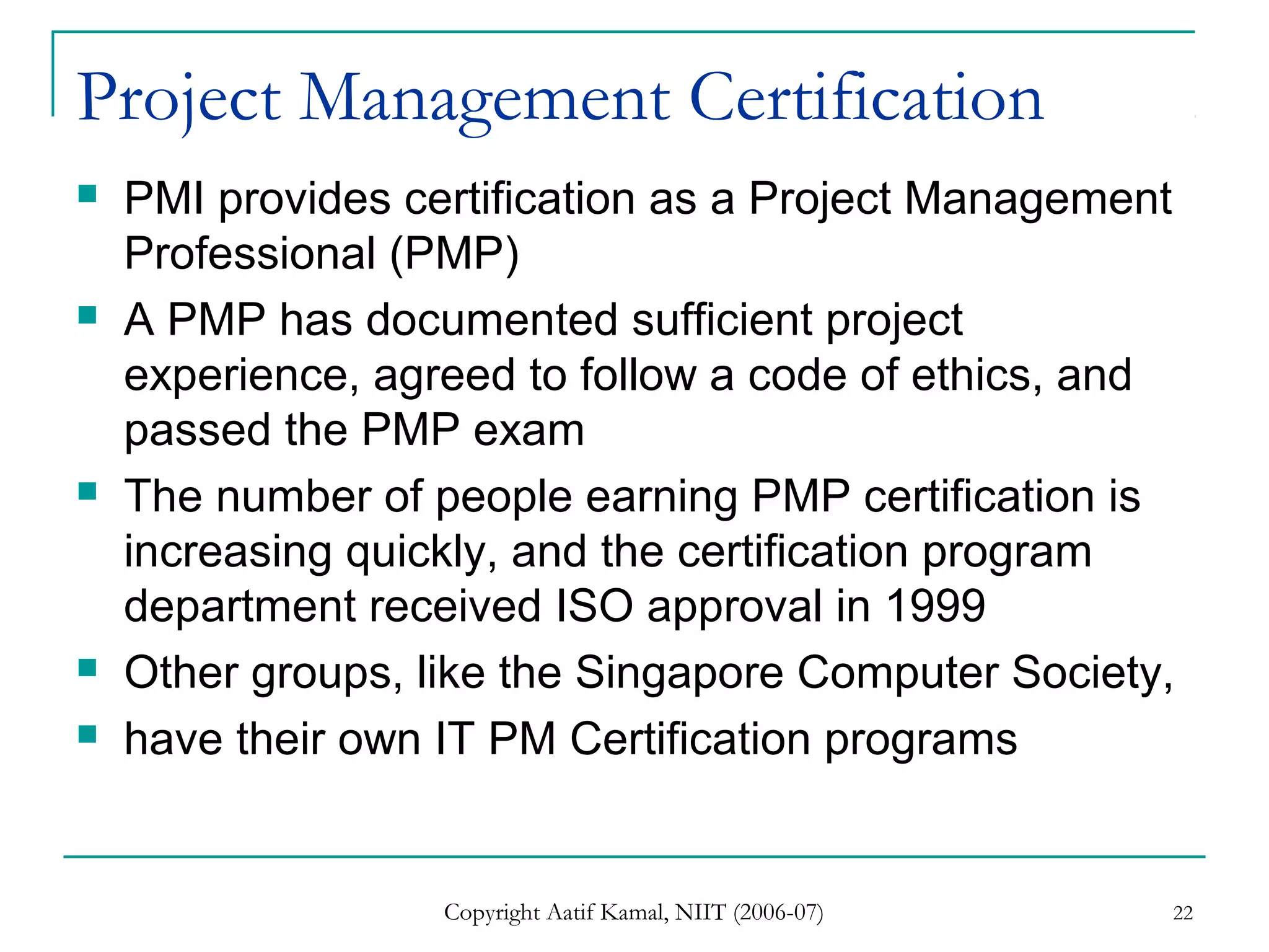 Copyright Aatif Kamal, NIIT (2006-07) 22
Project Management Certification
 PMI provides certification as a Project Management
Professional (PMP)
 A PMP has documented sufficient project
experience, agreed to follow a code of ethics, and
passed the PMP exam
 The number of people earning PMP certification is
increasing quickly, and the certification program
department received ISO approval in 1999
 Other groups, like the Singapore Computer Society,
 have their own IT PM Certification programs
 