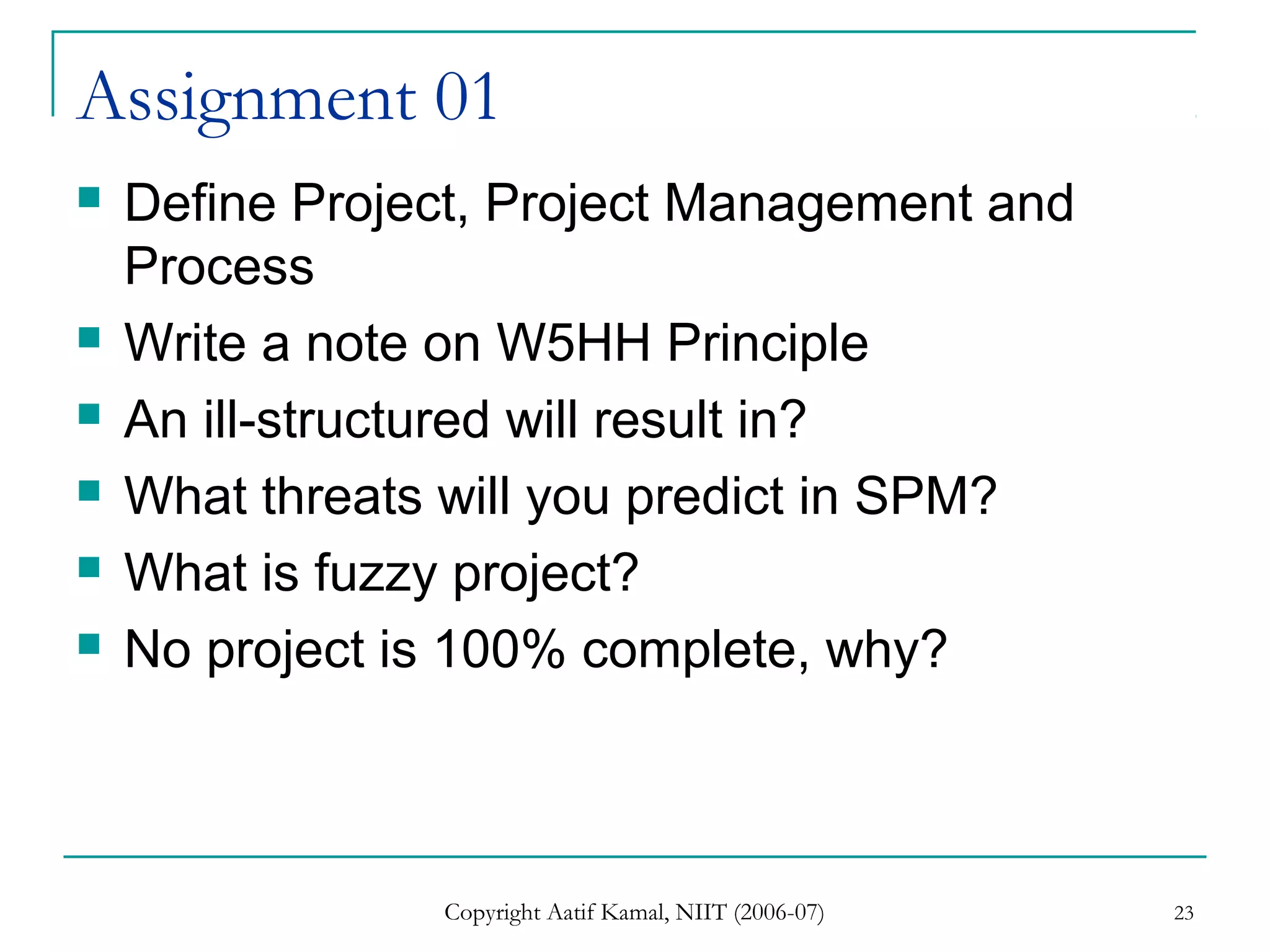 Copyright Aatif Kamal, NIIT (2006-07) 23
Assignment 01
 Define Project, Project Management and
Process
 Write a note on W5HH Principle
 An ill-structured will result in?
 What threats will you predict in SPM?
 What is fuzzy project?
 No project is 100% complete, why?
 