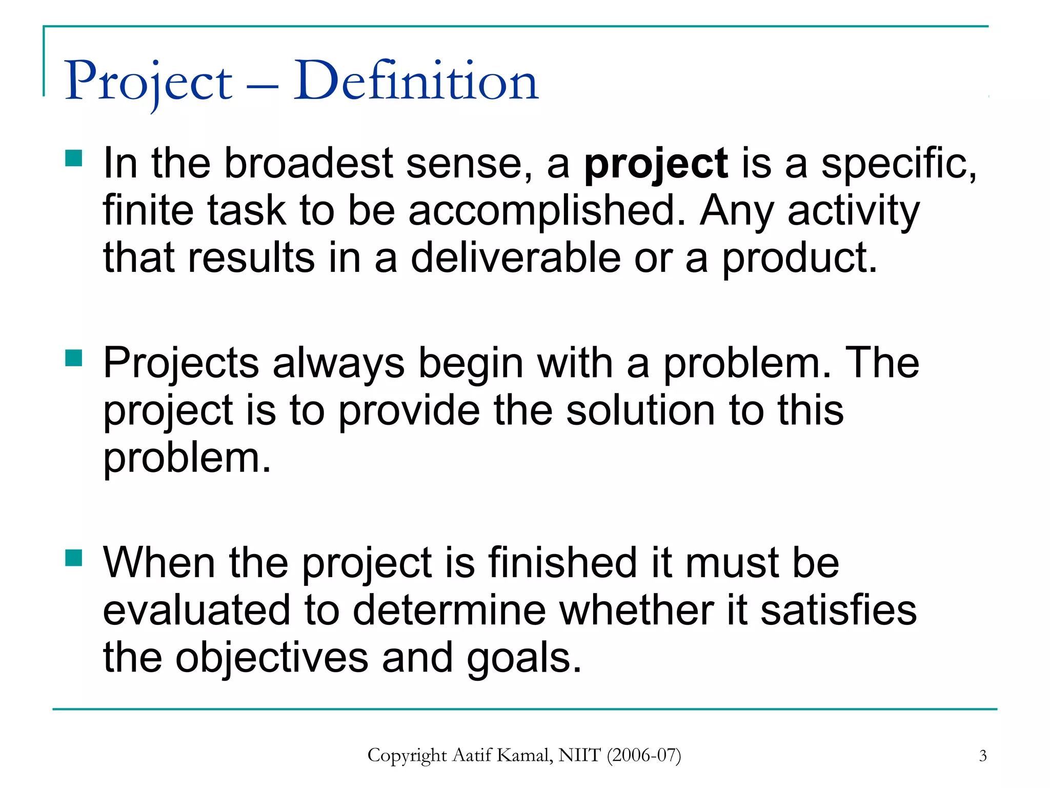 Copyright Aatif Kamal, NIIT (2006-07) 3
Project – Definition
 In the broadest sense, a project is a specific,
finite task to be accomplished. Any activity
that results in a deliverable or a product.
 Projects always begin with a problem. The
project is to provide the solution to this
problem.
 When the project is finished it must be
evaluated to determine whether it satisfies
the objectives and goals.
 