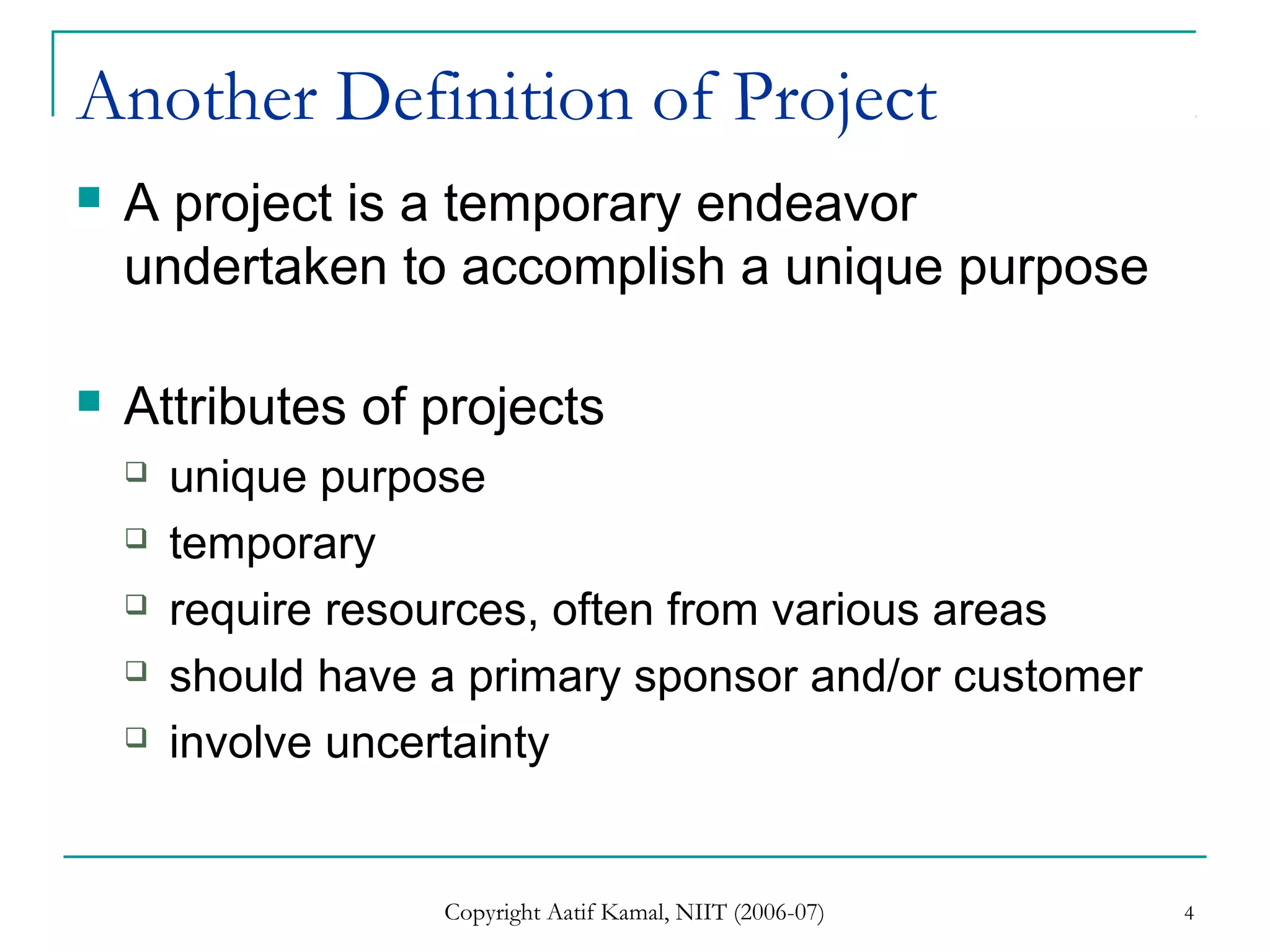 Copyright Aatif Kamal, NIIT (2006-07) 4
Another Definition of Project
 A project is a temporary endeavor
undertaken to accomplish a unique purpose
 Attributes of projects
 unique purpose
 temporary
 require resources, often from various areas
 should have a primary sponsor and/or customer
 involve uncertainty
 