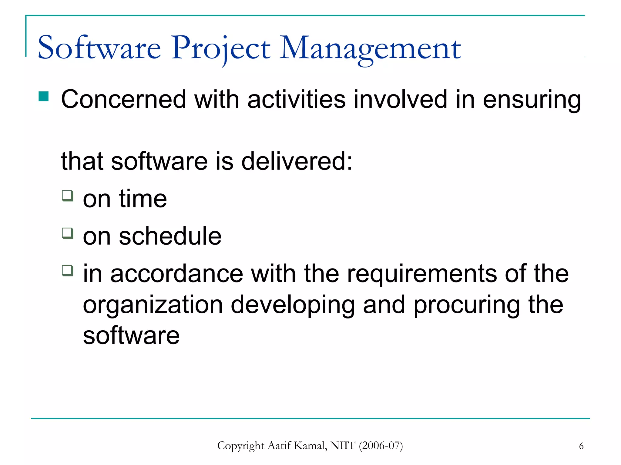Copyright Aatif Kamal, NIIT (2006-07) 6
Software Project Management
 Concerned with activities involved in ensuring
that software is delivered:
 on time
 on schedule
 in accordance with the requirements of the
organization developing and procuring the
software
 