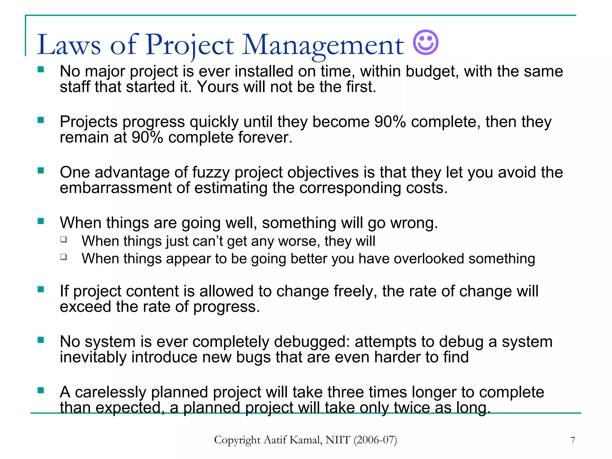 Copyright Aatif Kamal, NIIT (2006-07) 7
Laws of Project Management 
 No major project is ever installed on time, within budget, with the same
staff that started it. Yours will not be the first.
 Projects progress quickly until they become 90% complete, then they
remain at 90% complete forever.
 One advantage of fuzzy project objectives is that they let you avoid the
embarrassment of estimating the corresponding costs.
 When things are going well, something will go wrong.
 When things just can’t get any worse, they will
 When things appear to be going better you have overlooked something
 If project content is allowed to change freely, the rate of change will
exceed the rate of progress.
 No system is ever completely debugged: attempts to debug a system
inevitably introduce new bugs that are even harder to find
 A carelessly planned project will take three times longer to complete
than expected, a planned project will take only twice as long.
 