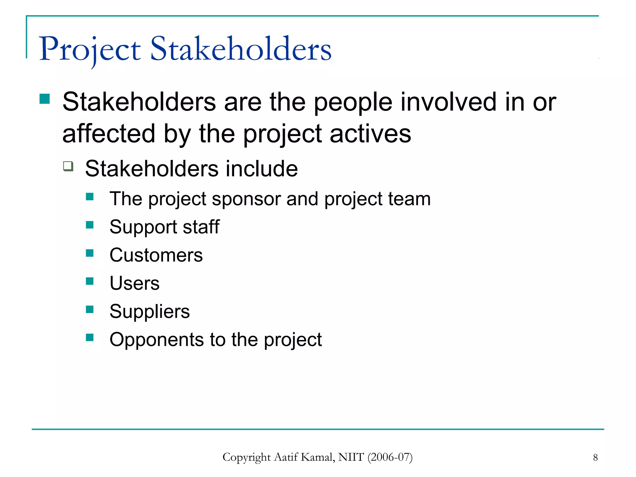 Copyright Aatif Kamal, NIIT (2006-07) 8
Project Stakeholders
 Stakeholders are the people involved in or
affected by the project actives
 Stakeholders include
 The project sponsor and project team
 Support staff
 Customers
 Users
 Suppliers
 Opponents to the project
 