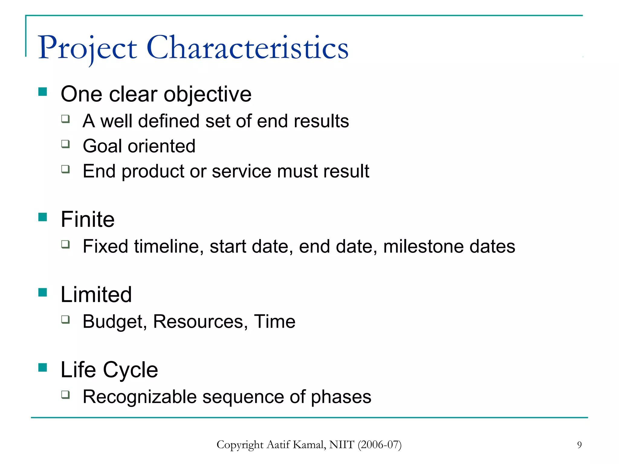 Copyright Aatif Kamal, NIIT (2006-07) 9
Project Characteristics
 One clear objective
 A well defined set of end results
 Goal oriented
 End product or service must result
 Finite
 Fixed timeline, start date, end date, milestone dates
 Limited
 Budget, Resources, Time
 Life Cycle
 Recognizable sequence of phases
 
