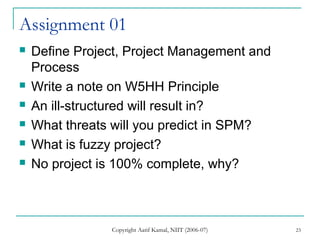 Copyright Aatif Kamal, NIIT (2006-07) 23
Assignment 01
 Define Project, Project Management and
Process
 Write a note on W5HH Principle
 An ill-structured will result in?
 What threats will you predict in SPM?
 What is fuzzy project?
 No project is 100% complete, why?
 