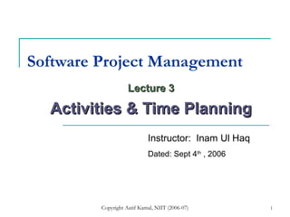 Copyright Aatif Kamal, NIIT (2006-07) 1
Software Project Management
Lecture 3Lecture 3
Activities & Time PlanningActivities & Time Planning
Instructor: Inam Ul Haq
Dated: Sept 4th
, 2006
 