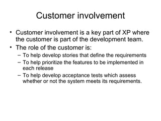 Customer involvement 
• Customer involvement is a key part of XP where 
the customer is part of the development team. 
• The role of the customer is: 
– To help develop stories that define the requirements 
– To help prioritize the features to be implemented in 
each release 
– To help develop acceptance tests which assess 
whether or not the system meets its requirements. 
 