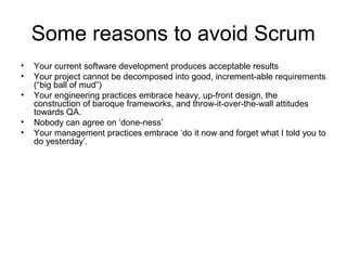 Some reasons to avoid Scrum 
• Your current software development produces acceptable results 
• Your project cannot be decomposed into good, increment-able requirements 
(“big ball of mud”) 
• Your engineering practices embrace heavy, up-front design, the 
construction of baroque frameworks, and throw-it-over-the-wall attitudes 
towards QA. 
• Nobody can agree on ‘done-ness’ 
• Your management practices embrace ‘do it now and forget what I told you to 
do yesterday’. 
 
