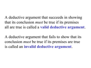 A deductive argument that succeeds in showing
that its conclusion must be true if its premises
all are true is called a valid deductive argument.
A deductive argument that fails to show that its
conclusion must be true if its premises are true
is called an invalid deductive argument.
 