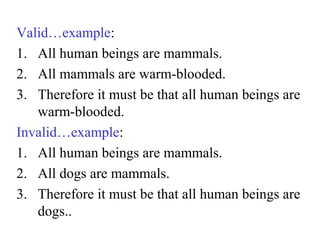 Valid…example:
1. All human beings are mammals.
2. All mammals are warm-blooded.
3. Therefore it must be that all human beings are
warm-blooded.
Invalid…example:
1. All human beings are mammals.
2. All dogs are mammals.
3. Therefore it must be that all human beings are
dogs..
 