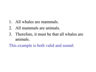 1. All whales are mammals.
2. All mammals are animals.
3. Therefore, it must be that all whales are
animals.
This example is both valid and sound:
 