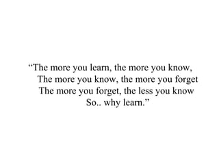 “The more you learn, the more you know,
The more you know, the more you forget
The more you forget, the less you know
So.. why learn.”
 
