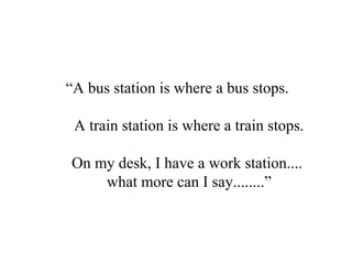 “A bus station is where a bus stops.
A train station is where a train stops.
On my desk, I have a work station....
what more can I say........”
 
