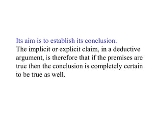 Its aim is to establish its conclusion.
The implicit or explicit claim, in a deductive
argument, is therefore that if the premises are
true then the conclusion is completely certain
to be true as well.
 